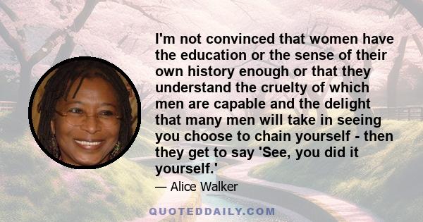 I'm not convinced that women have the education or the sense of their own history enough or that they understand the cruelty of which men are capable and the delight that many men will take in seeing you choose to chain 