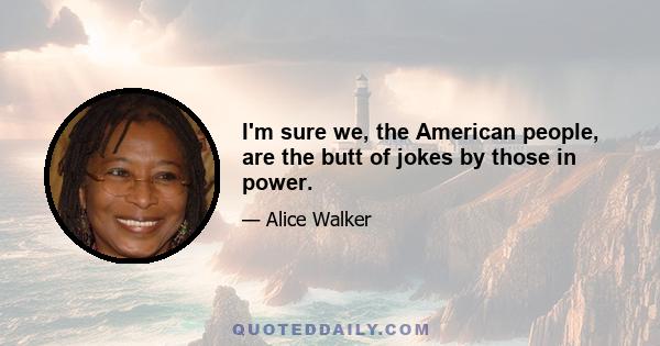 I'm sure we, the American people, are the butt of jokes by those in power.