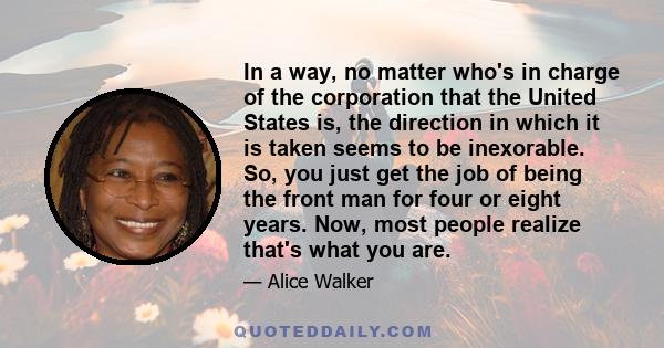 In a way, no matter who's in charge of the corporation that the United States is, the direction in which it is taken seems to be inexorable. So, you just get the job of being the front man for four or eight years. Now,