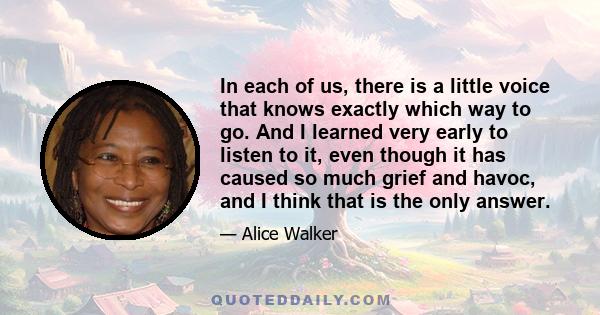 In each of us, there is a little voice that knows exactly which way to go. And I learned very early to listen to it, even though it has caused so much grief and havoc, and I think that is the only answer.