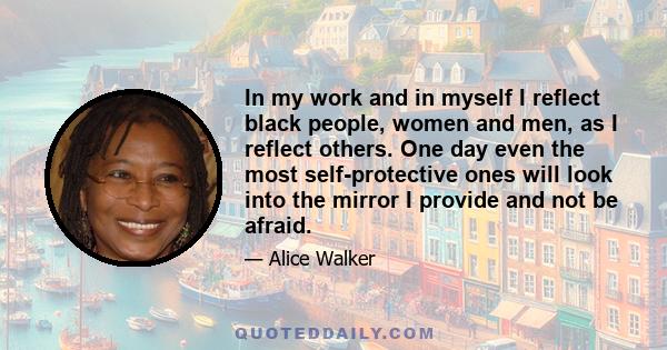 In my work and in myself I reflect black people, women and men, as I reflect others. One day even the most self-protective ones will look into the mirror I provide and not be afraid.