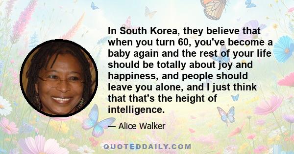 In South Korea, they believe that when you turn 60, you've become a baby again and the rest of your life should be totally about joy and happiness, and people should leave you alone, and I just think that that's the