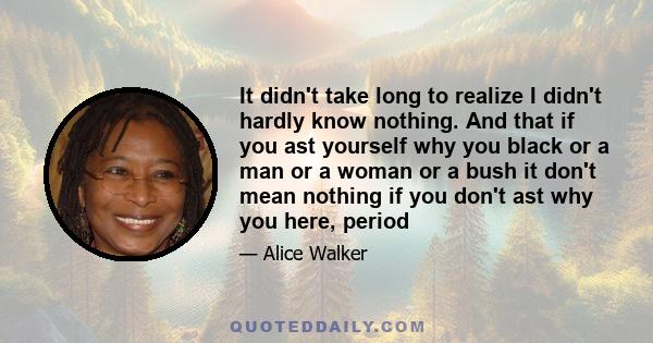 It didn't take long to realize I didn't hardly know nothing. And that if you ast yourself why you black or a man or a woman or a bush it don't mean nothing if you don't ast why you here, period