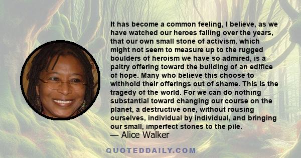 It has become a common feeling, I believe, as we have watched our heroes falling over the years, that our own small stone of activism, which might not seem to measure up to the rugged boulders of heroism we have so