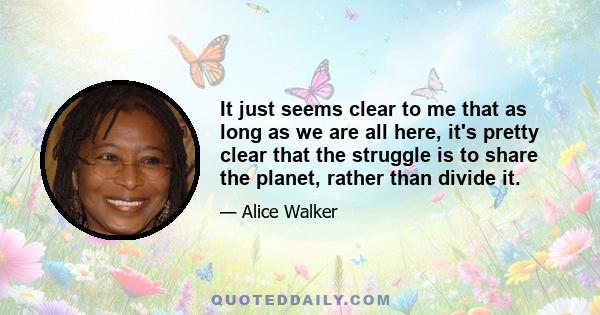 It just seems clear to me that as long as we are all here, it's pretty clear that the struggle is to share the planet, rather than divide it.