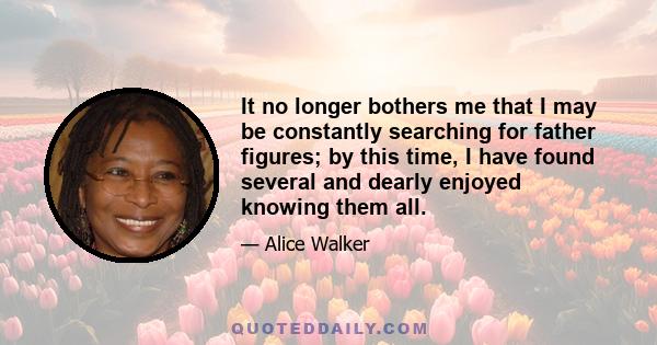 It no longer bothers me that I may be constantly searching for father figures; by this time, I have found several and dearly enjoyed knowing them all.