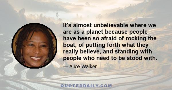 It's almost unbelievable where we are as a planet because people have been so afraid of rocking the boat, of putting forth what they really believe, and standing with people who need to be stood with.