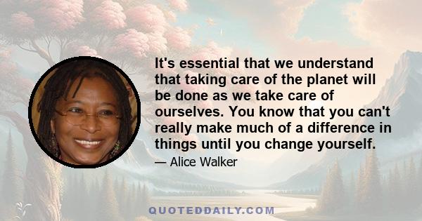 It's essential that we understand that taking care of the planet will be done as we take care of ourselves. You know that you can't really make much of a difference in things until you change yourself.