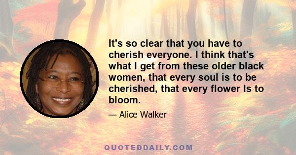 It's so clear that you have to cherish everyone. I think that's what I get from these older black women, that every soul is to be cherished, that every flower Is to bloom.