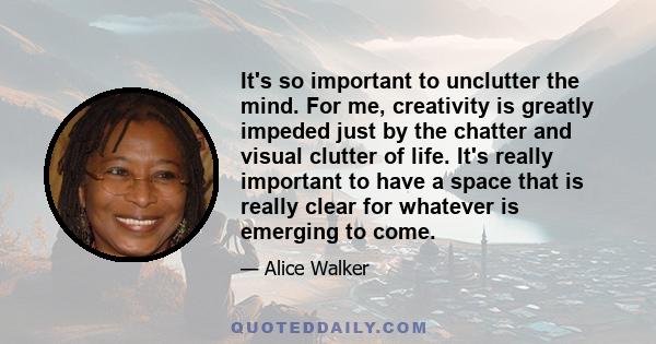 It's so important to unclutter the mind. For me, creativity is greatly impeded just by the chatter and visual clutter of life. It's really important to have a space that is really clear for whatever is emerging to come.