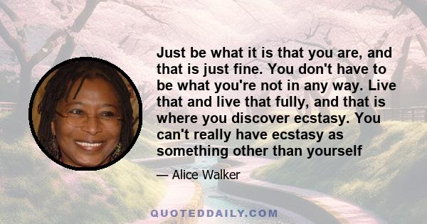 Just be what it is that you are, and that is just fine. You don't have to be what you're not in any way. Live that and live that fully, and that is where you discover ecstasy. You can't really have ecstasy as something