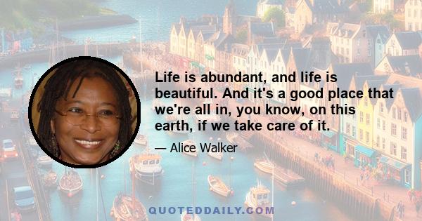 Life is abundant, and life is beautiful. And it's a good place that we're all in, you know, on this earth, if we take care of it.