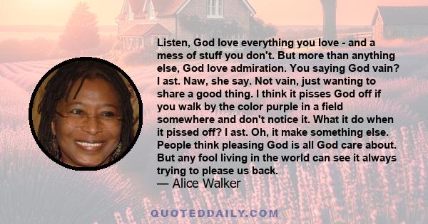 Listen, God love everything you love - and a mess of stuff you don't. But more than anything else, God love admiration. You saying God vain? I ast. Naw, she say. Not vain, just wanting to share a good thing. I think it