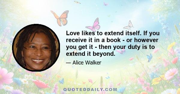 Love likes to extend itself. If you receive it in a book - or however you get it - then your duty is to extend it beyond.