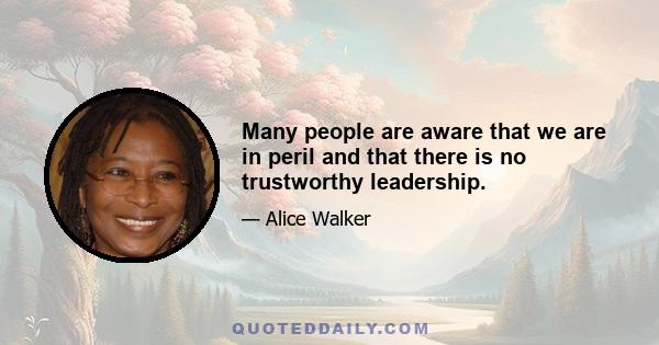 Many people are aware that we are in peril and that there is no trustworthy leadership.