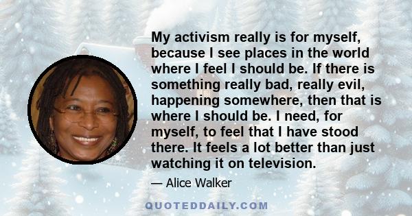 My activism really is for myself, because I see places in the world where I feel I should be. If there is something really bad, really evil, happening somewhere, then that is where I should be. I need, for myself, to