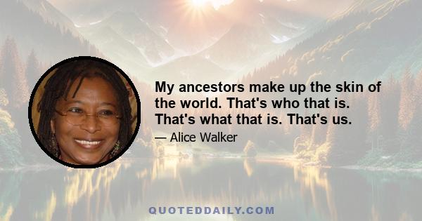 My ancestors make up the skin of the world. That's who that is. That's what that is. That's us.