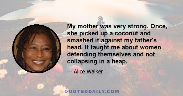 My mother was very strong. Once, she picked up a coconut and smashed it against my father's head. It taught me about women defending themselves and not collapsing in a heap.