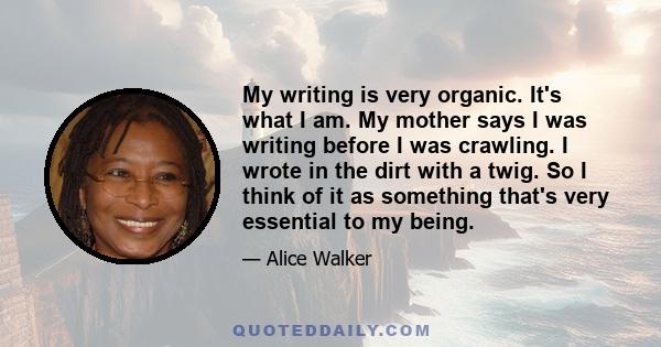 My writing is very organic. It's what I am. My mother says I was writing before I was crawling. I wrote in the dirt with a twig. So I think of it as something that's very essential to my being.