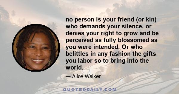 no person is your friend (or kin) who demands your silence, or denies your right to grow and be perceived as fully blossomed as you were intended. Or who belittles in any fashion the gifts you labor so to bring into the 