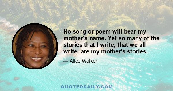 No song or poem will bear my mother's name. Yet so many of the stories that I write, that we all write, are my mother's stories.