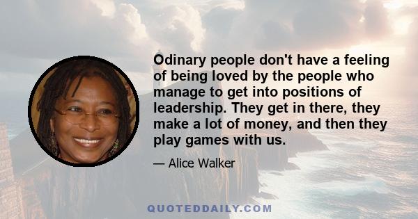 Odinary people don't have a feeling of being loved by the people who manage to get into positions of leadership. They get in there, they make a lot of money, and then they play games with us.