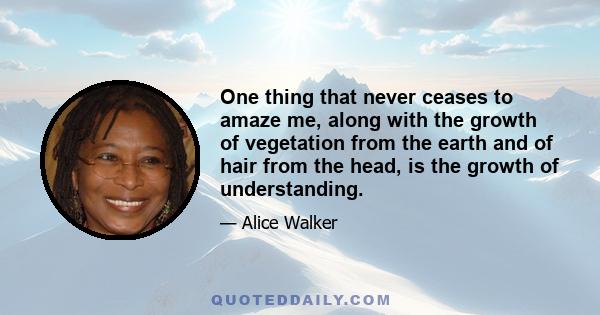 One thing that never ceases to amaze me, along with the growth of vegetation from the earth and of hair from the head, is the growth of understanding.