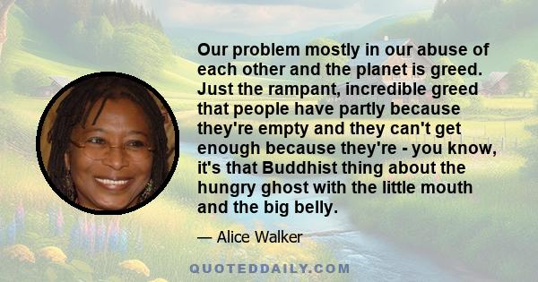 Our problem mostly in our abuse of each other and the planet is greed. Just the rampant, incredible greed that people have partly because they're empty and they can't get enough because they're - you know, it's that