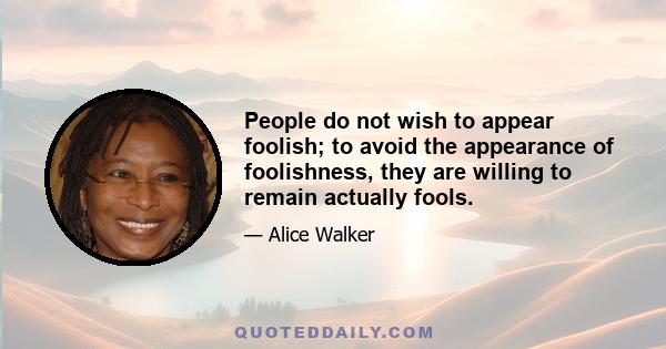 People do not wish to appear foolish; to avoid the appearance of foolishness, they are willing to remain actually fools.