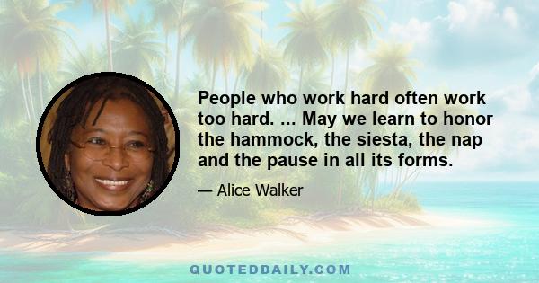 People who work hard often work too hard. ... May we learn to honor the hammock, the siesta, the nap and the pause in all its forms.