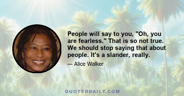 People will say to you, Oh, you are fearless. That is so not true. We should stop saying that about people. It's a slander, really.