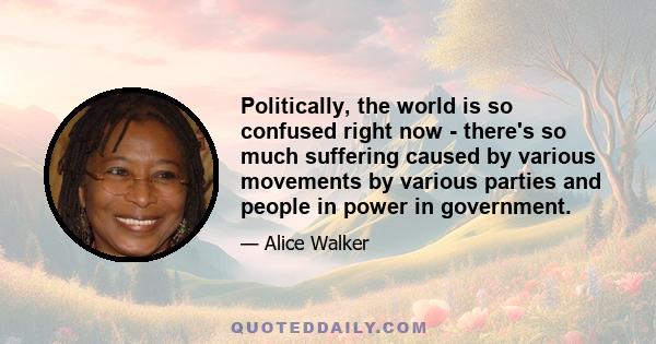 Politically, the world is so confused right now - there's so much suffering caused by various movements by various parties and people in power in government.