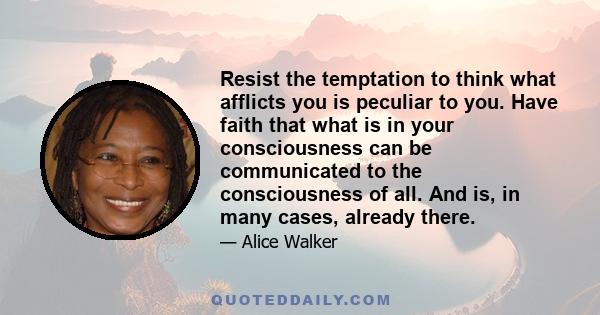 Resist the temptation to think what afflicts you is peculiar to you. Have faith that what is in your consciousness can be communicated to the consciousness of all. And is, in many cases, already there.