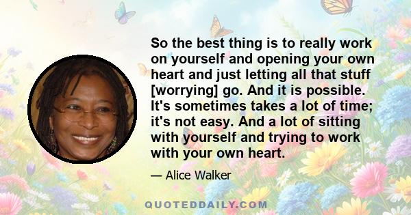 So the best thing is to really work on yourself and opening your own heart and just letting all that stuff [worrying] go. And it is possible. It's sometimes takes a lot of time; it's not easy. And a lot of sitting with