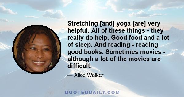 Stretching [and] yoga [are] very helpful. All of these things - they really do help. Good food and a lot of sleep. And reading - reading good books. Sometimes movies - although a lot of the movies are difficult.