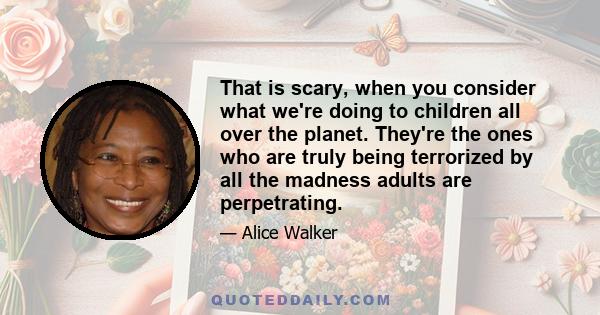 That is scary, when you consider what we're doing to children all over the planet. They're the ones who are truly being terrorized by all the madness adults are perpetrating.