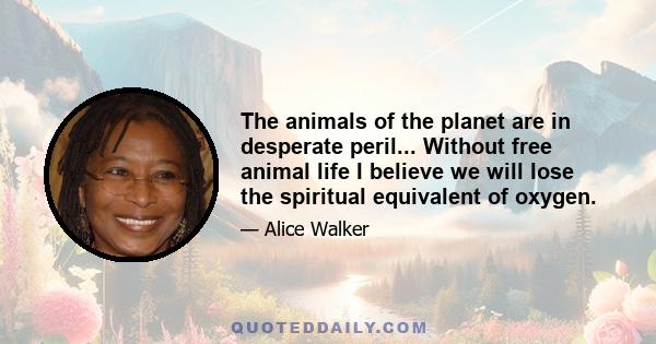 The animals of the planet are in desperate peril... Without free animal life I believe we will lose the spiritual equivalent of oxygen.