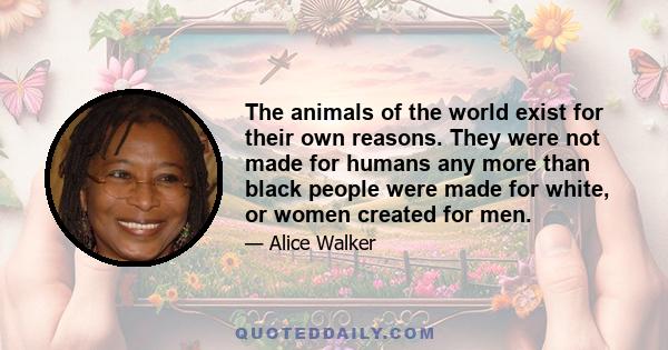 The animals of the world exist for their own reasons. They were not made for humans any more than black people were made for white, or women created for men.