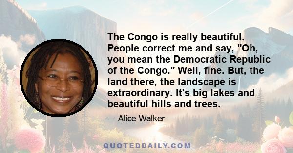 The Congo is really beautiful. People correct me and say, Oh, you mean the Democratic Republic of the Congo. Well, fine. But, the land there, the landscape is extraordinary. It's big lakes and beautiful hills and trees.