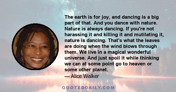 The earth is for joy, and dancing is a big part of that. And you dance with nature. Nature is always dancing. If you're not harassing it and killing it and mutilating it, nature is dancing. That's what the leaves are