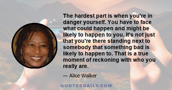 The hardest part is when you're in danger yourself. You have to face what could happen and might be likely to happen to you. It's not just that you're there standing next to somebody that something bad is likely to