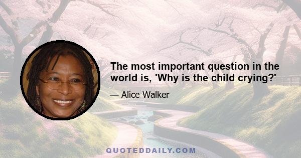 The most important question in the world is, 'Why is the child crying?'