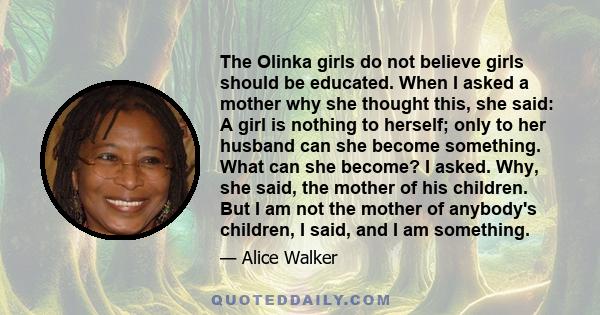 The Olinka girls do not believe girls should be educated. When I asked a mother why she thought this, she said: A girl is nothing to herself; only to her husband can she become something. What can she become? I asked.