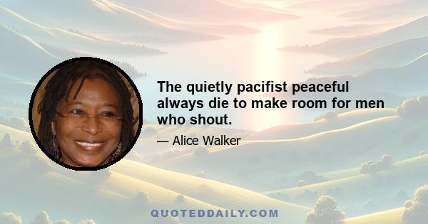 The quietly pacifist peaceful always die to make room for men who shout.