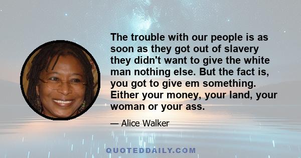 The trouble with our people is as soon as they got out of slavery they didn't want to give the white man nothing else. But the fact is, you got to give em something. Either your money, your land, your woman or your ass.