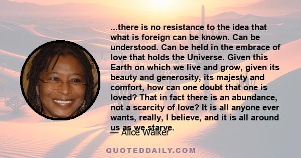 ...there is no resistance to the idea that what is foreign can be known. Can be understood. Can be held in the embrace of love that holds the Universe. Given this Earth on which we live and grow, given its beauty and