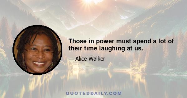 Those in power must spend a lot of their time laughing at us.