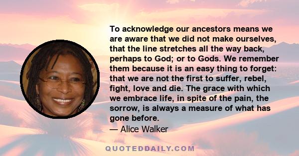 To acknowledge our ancestors means we are aware that we did not make ourselves, that the line stretches all the way back, perhaps to God; or to Gods. We remember them because it is an easy thing to forget: that we are