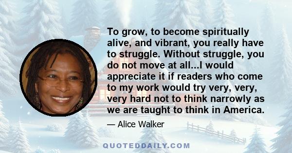 To grow, to become spiritually alive, and vibrant, you really have to struggle. Without struggle, you do not move at all...I would appreciate it if readers who come to my work would try very, very, very hard not to