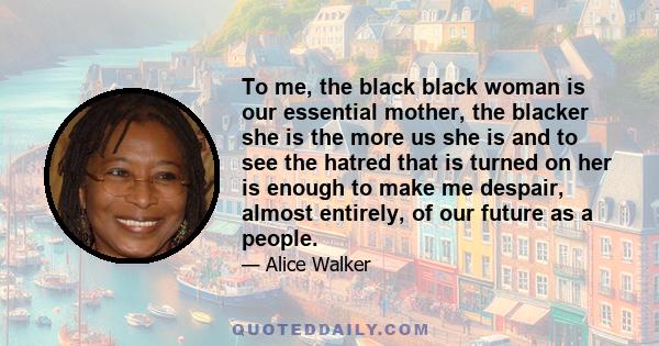 To me, the black black woman is our essential mother, the blacker she is the more us she is and to see the hatred that is turned on her is enough to make me despair, almost entirely, of our future as a people.